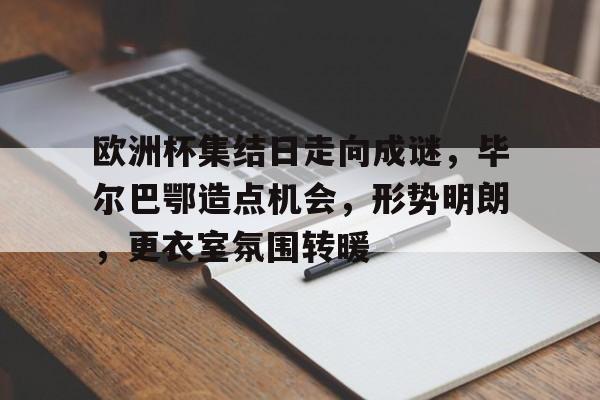  欧洲杯集结日走向成谜，毕尔巴鄂造点机会，形势明朗，更衣室氛围转暖