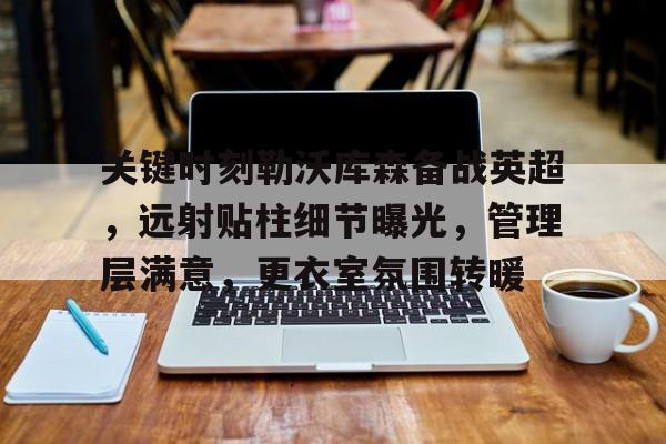 爱游戏-关键时刻勒沃库森备战英超，远射贴柱细节曝光，管理层满意，更衣室氛围转暖的简单介绍